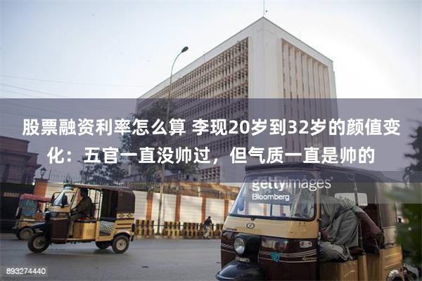 股票融资利率怎么算 李现20岁到32岁的颜值变化：五官一直没帅过，但气质一直是帅的