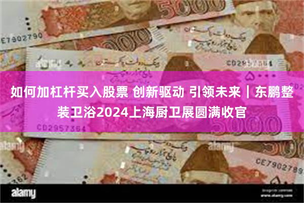 如何加杠杆买入股票 创新驱动 引领未来｜东鹏整装卫浴2024上海厨卫展圆满收官