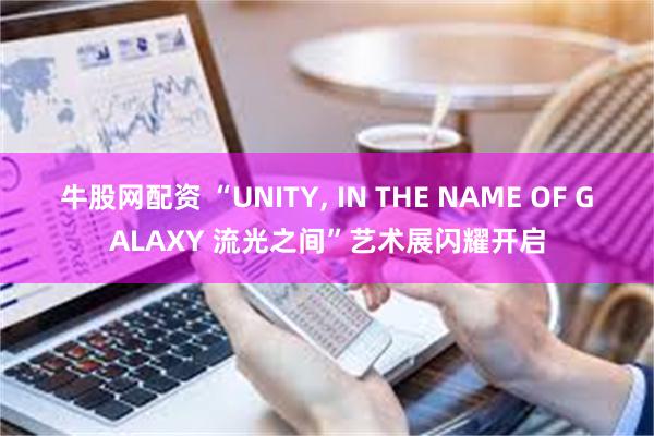 牛股网配资 “UNITY, IN THE NAME OF GALAXY 流光之间”艺术展闪耀开启