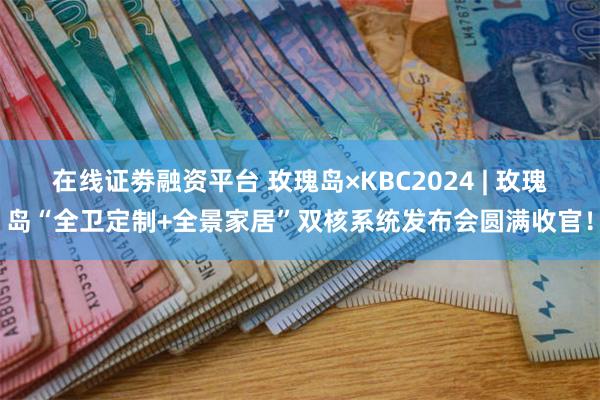 在线证劵融资平台 玫瑰岛×KBC2024 | 玫瑰岛“全卫定制+全景家居”双核系统发布会圆满收官！