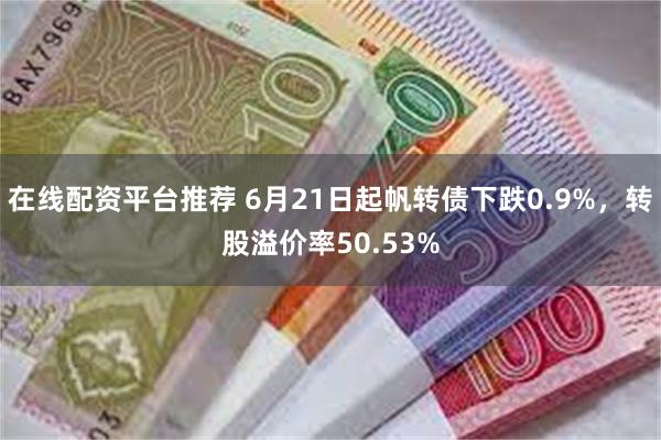 在线配资平台推荐 6月21日起帆转债下跌0.9%，转股溢价率50.53%