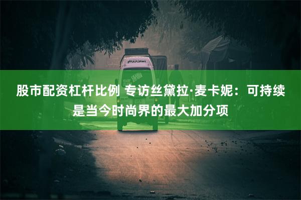 股市配资杠杆比例 专访丝黛拉·麦卡妮：可持续是当今时尚界的最大加分项