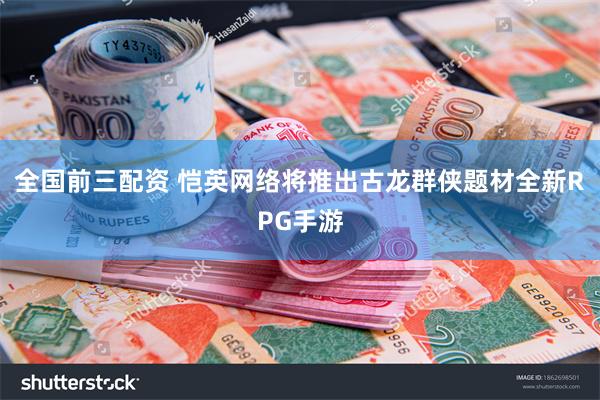 全国前三配资 恺英网络将推出古龙群侠题材全新RPG手游