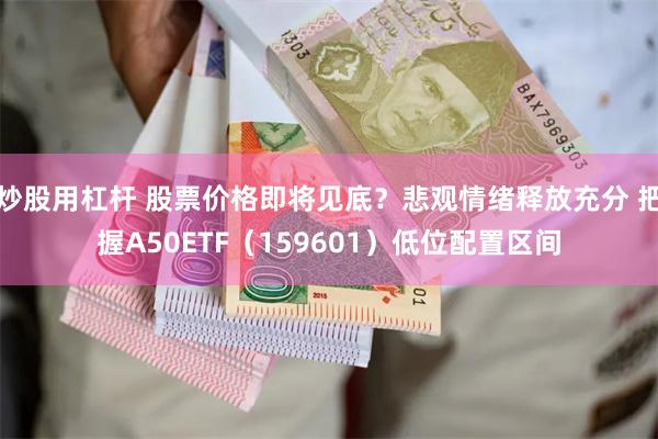 炒股用杠杆 股票价格即将见底？悲观情绪释放充分 把握A50ETF（159601）低位配置区间