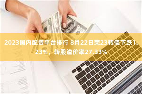 2023国内配资平台排行 8月22日荣23转债下跌1.23%，转股溢价率27.33%