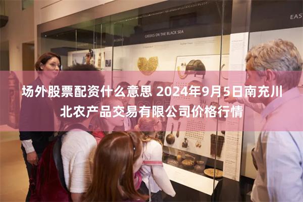 场外股票配资什么意思 2024年9月5日南充川北农产品交易有限公司价格行情