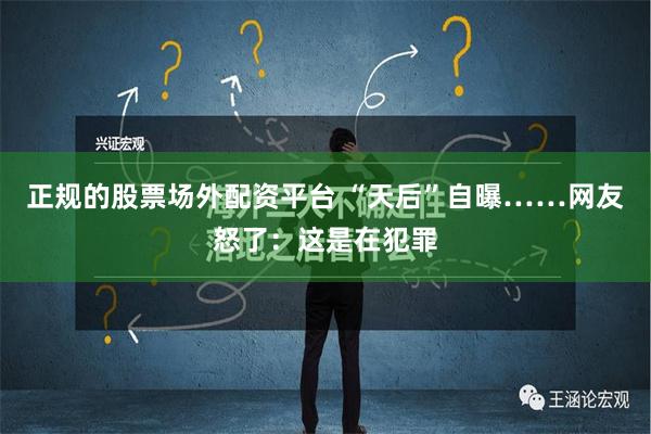 正规的股票场外配资平台 “天后”自曝……网友怒了：这是在犯罪