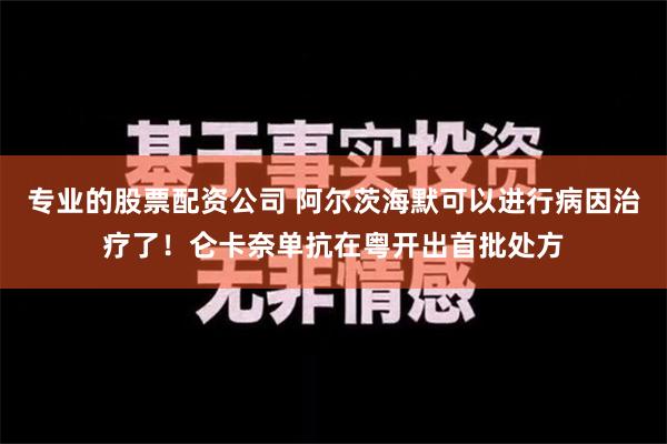 专业的股票配资公司 阿尔茨海默可以进行病因治疗了！仑卡奈单抗在粤开出首批处方