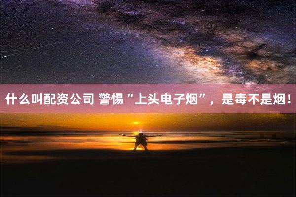 什么叫配资公司 警惕“上头电子烟”，是毒不是烟！