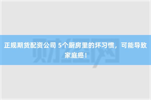 正规期货配资公司 5个厨房里的坏习惯，可能导致家庭癌！