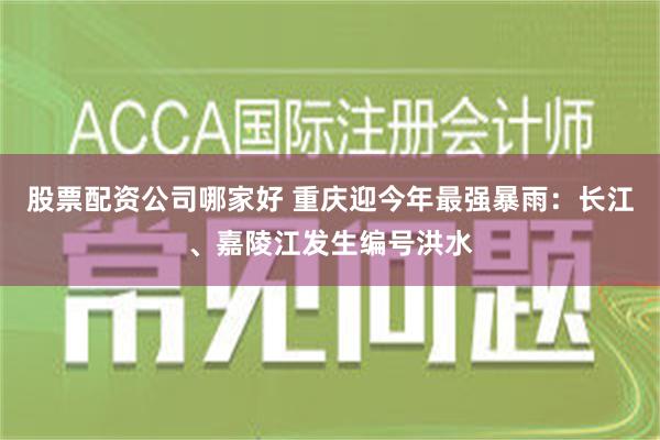 股票配资公司哪家好 重庆迎今年最强暴雨：长江、嘉陵江发生编号洪水