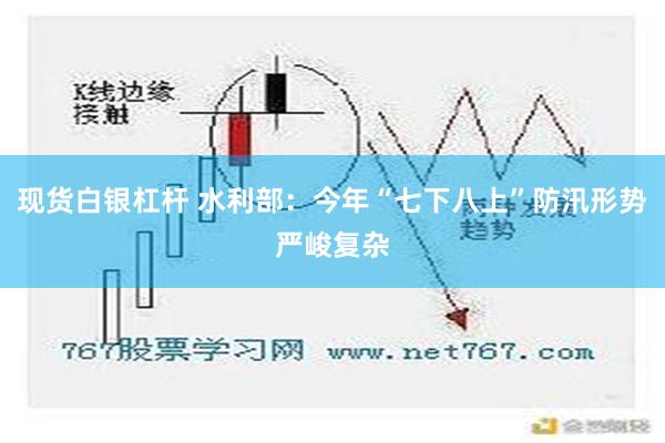 现货白银杠杆 水利部：今年“七下八上”防汛形势严峻复杂