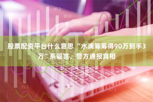 股票配资平台什么意思 “水滴筹筹得90万到手3万”系谣言，警方通报真相