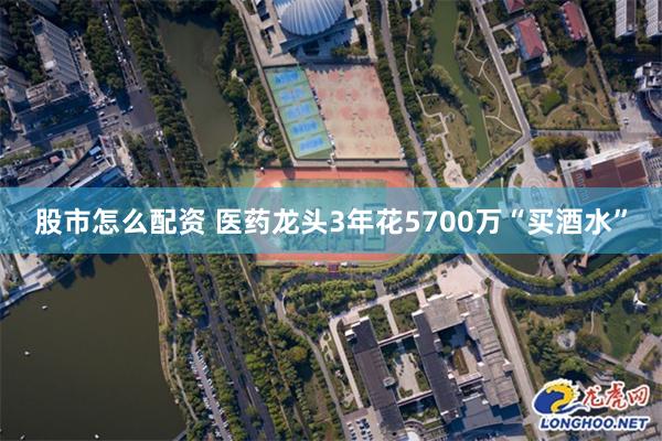 股市怎么配资 医药龙头3年花5700万“买酒水”