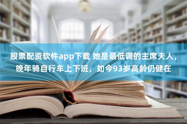 股票配资软件app下载 她是最低调的主席夫人，晚年骑自行车上下班，如今93岁高龄仍健在