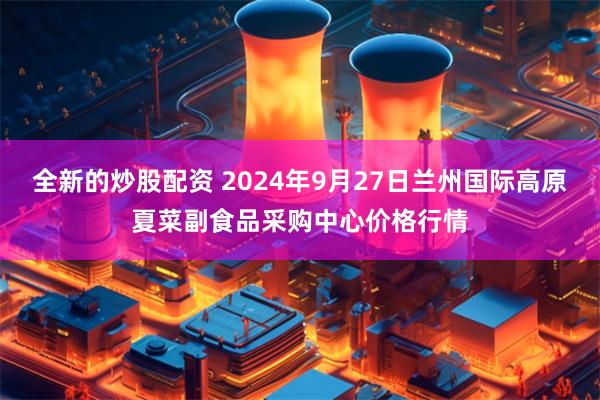 全新的炒股配资 2024年9月27日兰州国际高原夏菜副食品采购中心价格行情