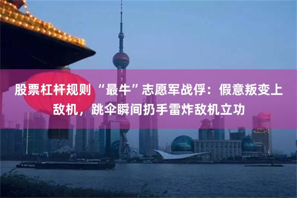 股票杠杆规则 “最牛”志愿军战俘：假意叛变上敌机，跳伞瞬间扔手雷炸敌机立功