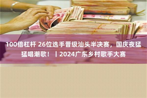 100倍杠杆 26位选手晋级汕头半决赛，国庆夜猛猛唱潮歌！丨2024广东乡村歌手大赛