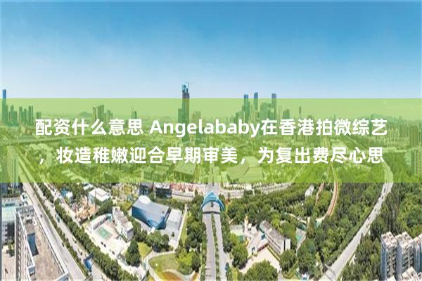 配资什么意思 Angelababy在香港拍微综艺，妆造稚嫩迎合早期审美，为复出费尽心思