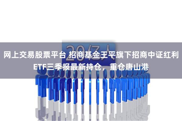 网上交易股票平台 招商基金王平旗下招商中证红利ETF三季报最新持仓，重仓唐山港