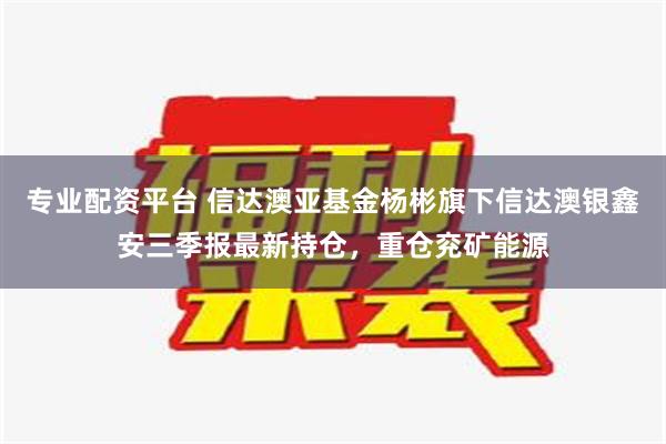 专业配资平台 信达澳亚基金杨彬旗下信达澳银鑫安三季报最新持仓，重仓兖矿能源