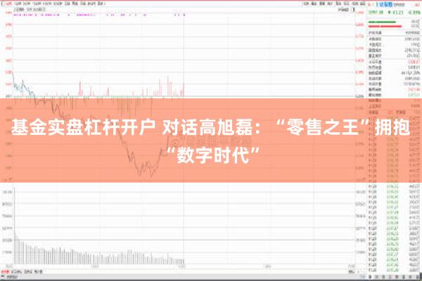 基金实盘杠杆开户 对话高旭磊：“零售之王”拥抱“数字时代”