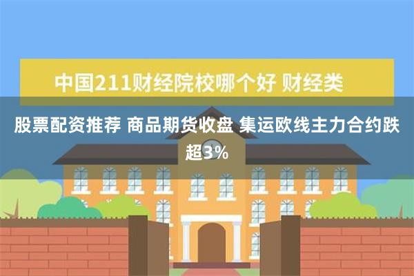 股票配资推荐 商品期货收盘 集运欧线主力合约跌超3%