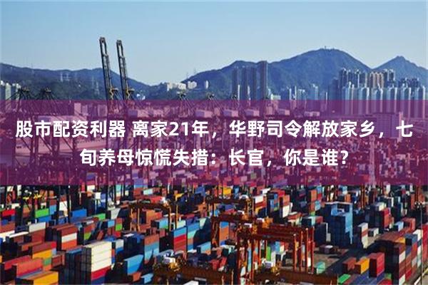 股市配资利器 离家21年，华野司令解放家乡，七旬养母惊慌失措：长官，你是谁？