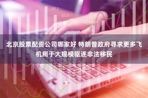 北京股票配资公司哪家好 特朗普政府寻求更多飞机用于大规模驱逐非法移民