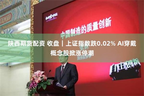 陕西期货配资 收盘｜上证指数跌0.02% AI穿戴概念股掀涨停潮