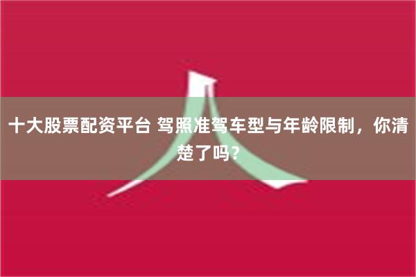 十大股票配资平台 驾照准驾车型与年龄限制，你清楚了吗？